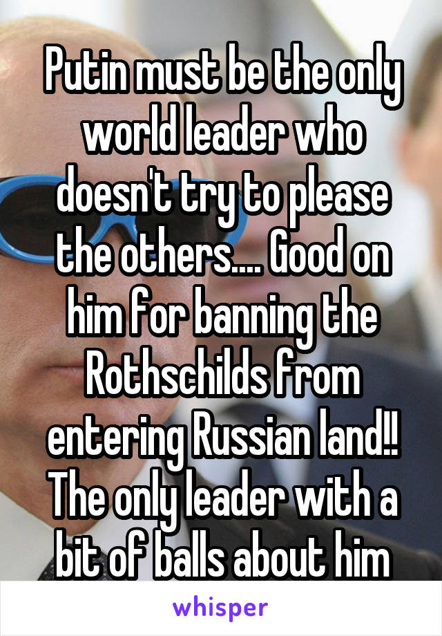 Putin must be the only world leader who doesn't try to please the others.... Good on him for banning the Rothschilds from entering Russian land!! The only leader with a bit of balls about him