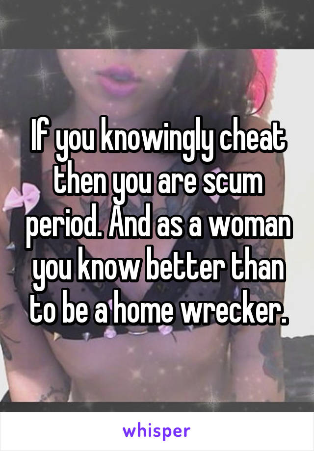 If you knowingly cheat then you are scum period. And as a woman you know better than to be a home wrecker.