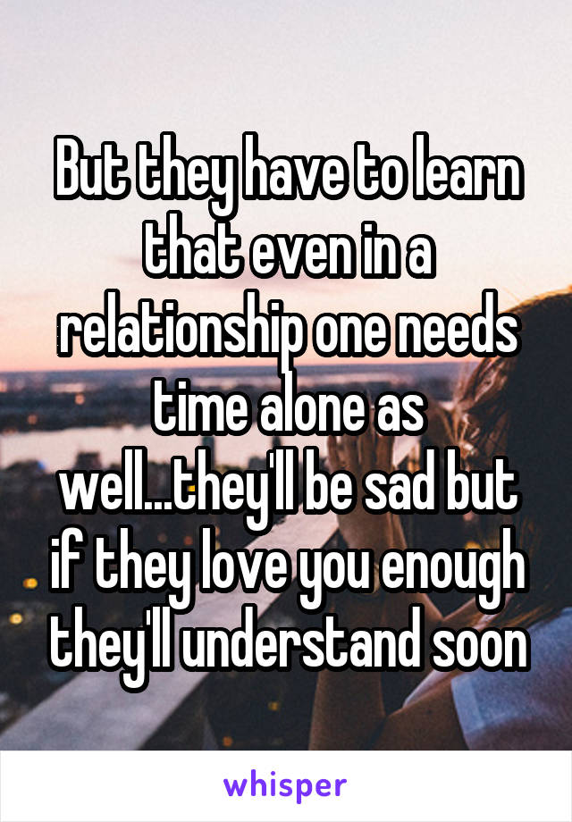 But they have to learn that even in a relationship one needs time alone as well...they'll be sad but if they love you enough they'll understand soon