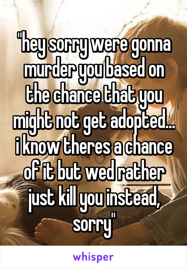 "hey sorry were gonna murder you based on the chance that you might not get adopted... i know theres a chance of it but wed rather just kill you instead, sorry"