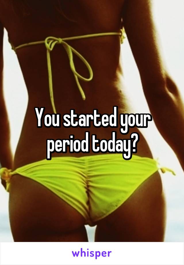 You started your period today?