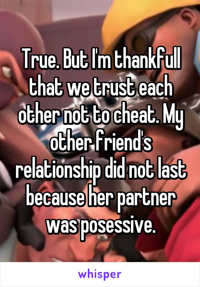 True. But I'm thankfull that we trust each other not to cheat. My other friend's relationship did not last because her partner was posessive.