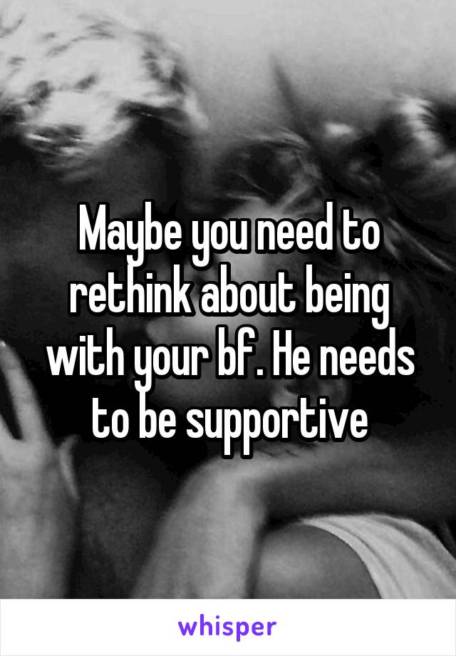 Maybe you need to rethink about being with your bf. He needs to be supportive