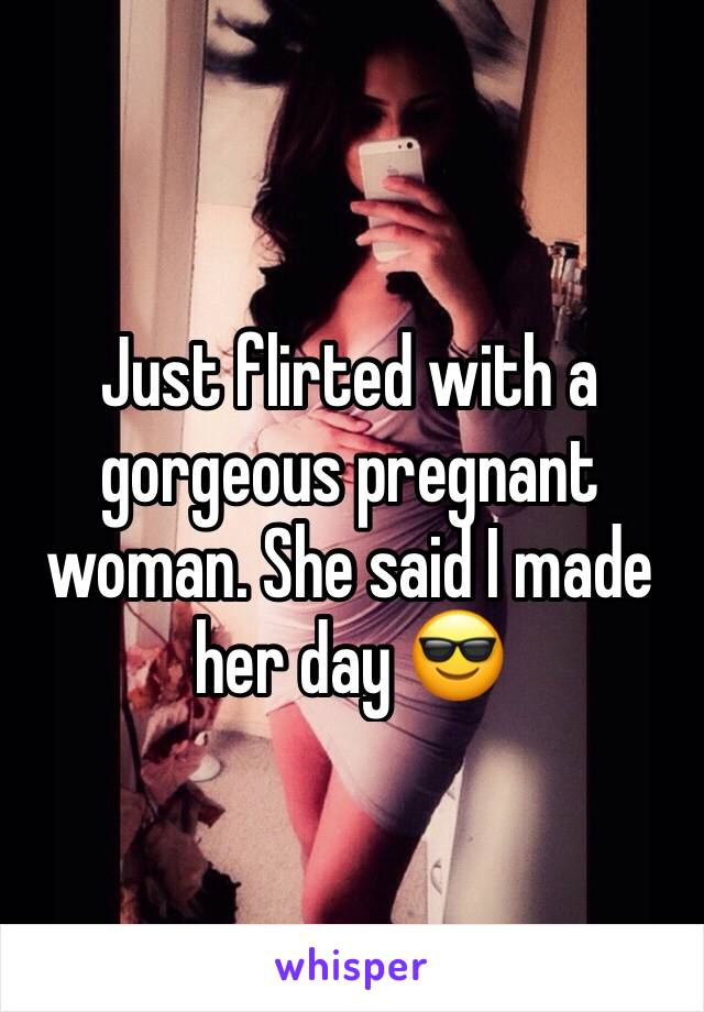 Just flirted with a gorgeous pregnant woman. She said I made her day 😎