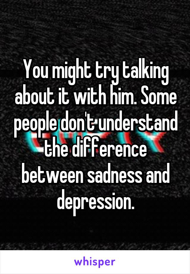You might try talking about it with him. Some people don't understand the difference between sadness and depression.
