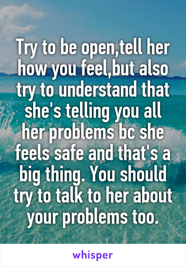 Try to be open,tell her how you feel,but also try to understand that she's telling you all her problems bc she feels safe and that's a big thing. You should try to talk to her about your problems too.