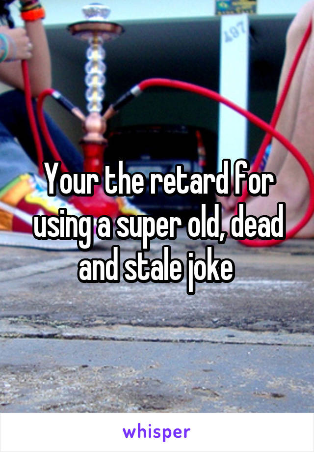 Your the retard for using a super old, dead and stale joke 