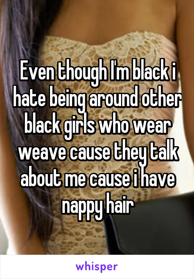 Even though I'm black i hate being around other black girls who wear weave cause they talk about me cause i have nappy hair