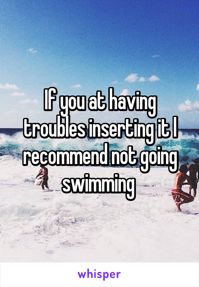 If you at having troubles inserting it I recommend not going swimming 