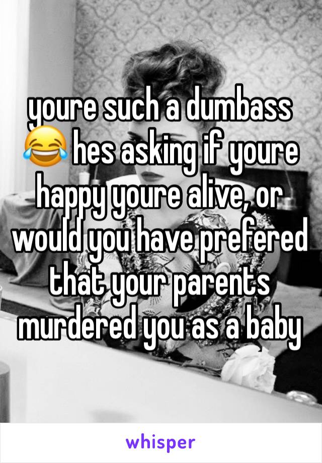 youre such a dumbass 😂 hes asking if youre happy youre alive, or would you have prefered that your parents murdered you as a baby