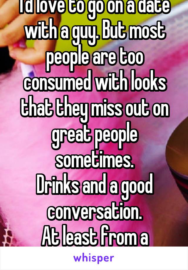 I'd love to go on a date with a guy. But most people are too consumed with looks that they miss out on great people sometimes.
Drinks and a good conversation.
At least from a female's point of view 