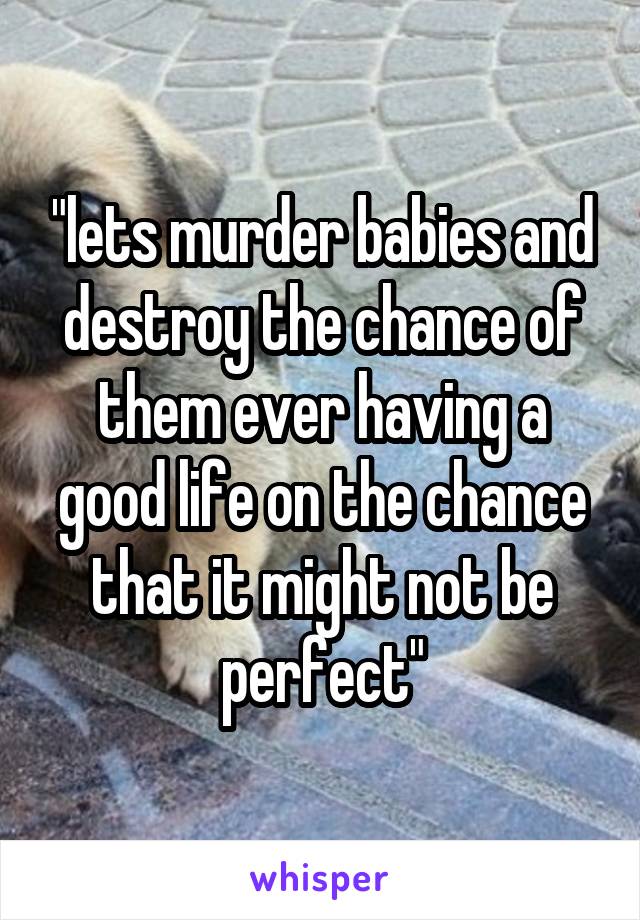 "lets murder babies and destroy the chance of them ever having a good life on the chance that it might not be perfect"