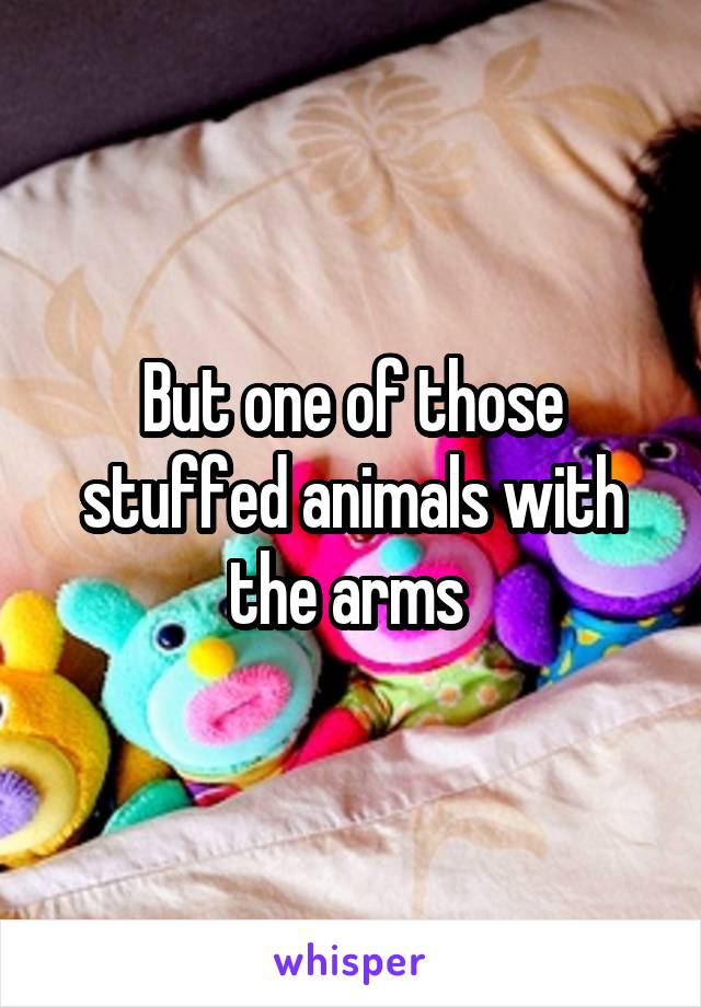 But one of those stuffed animals with the arms 