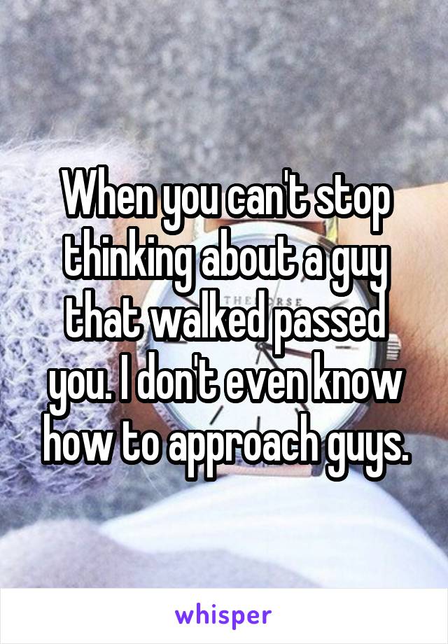 When you can't stop thinking about a guy that walked passed you. I don't even know how to approach guys.