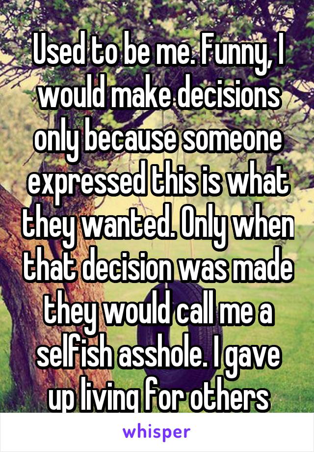 Used to be me. Funny, I would make decisions only because someone expressed this is what they wanted. Only when that decision was made they would call me a selfish asshole. I gave up living for others