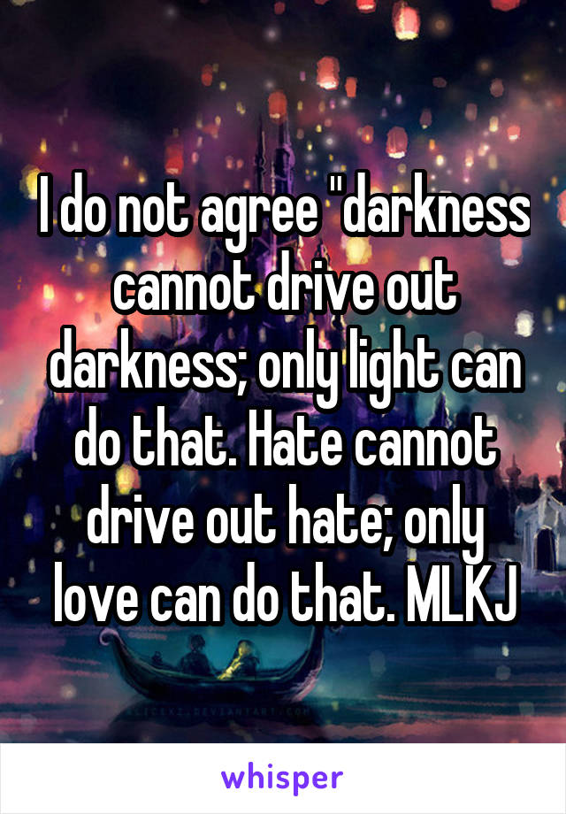 I do not agree "darkness cannot drive out darkness; only light can do that. Hate cannot drive out hate; only love can do that. MLKJ