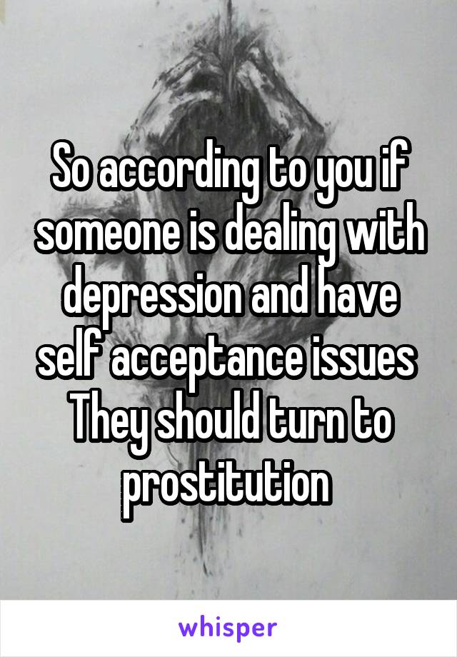 So according to you if someone is dealing with depression and have self acceptance issues 
They should turn to prostitution 