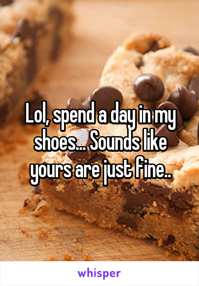 Lol, spend a day in my shoes... Sounds like yours are just fine..