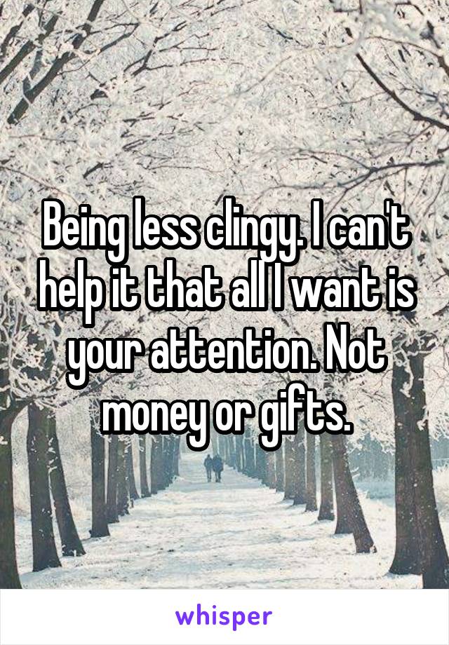 Being less clingy. I can't help it that all I want is your attention. Not money or gifts.