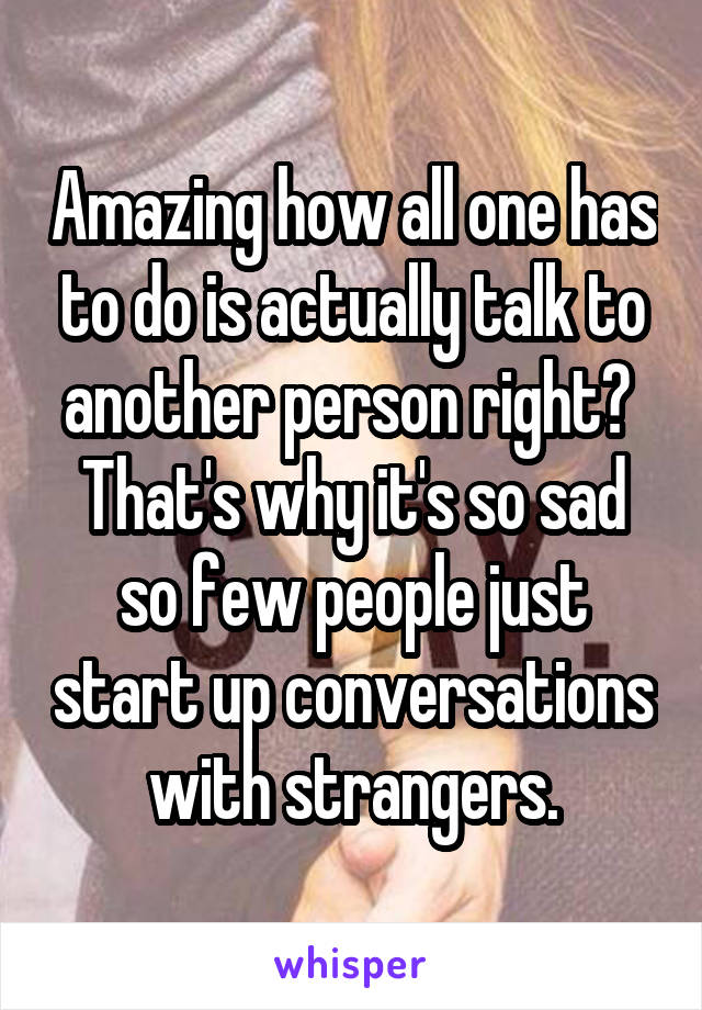 Amazing how all one has to do is actually talk to another person right?  That's why it's so sad so few people just start up conversations with strangers.