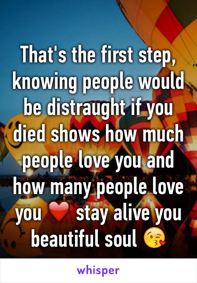 That's the first step, knowing people would be distraught if you died shows how much people love you and how many people love you ❤️ stay alive you beautiful soul 😘