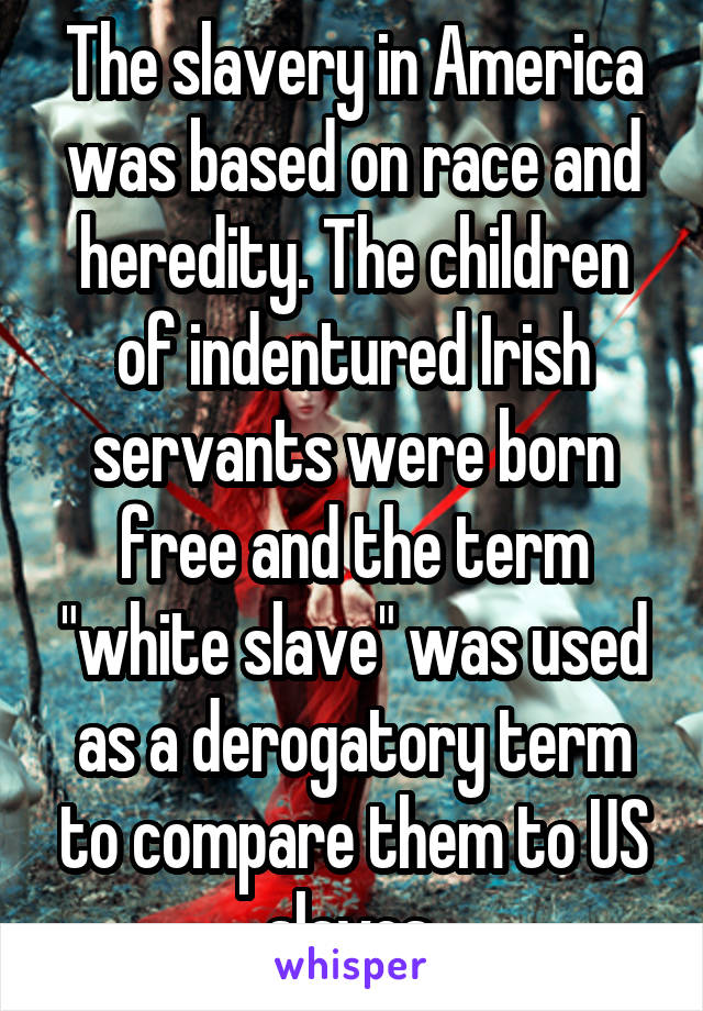 The slavery in America was based on race and heredity. The children of indentured Irish servants were born free and the term "white slave" was used as a derogatory term to compare them to US slaves.