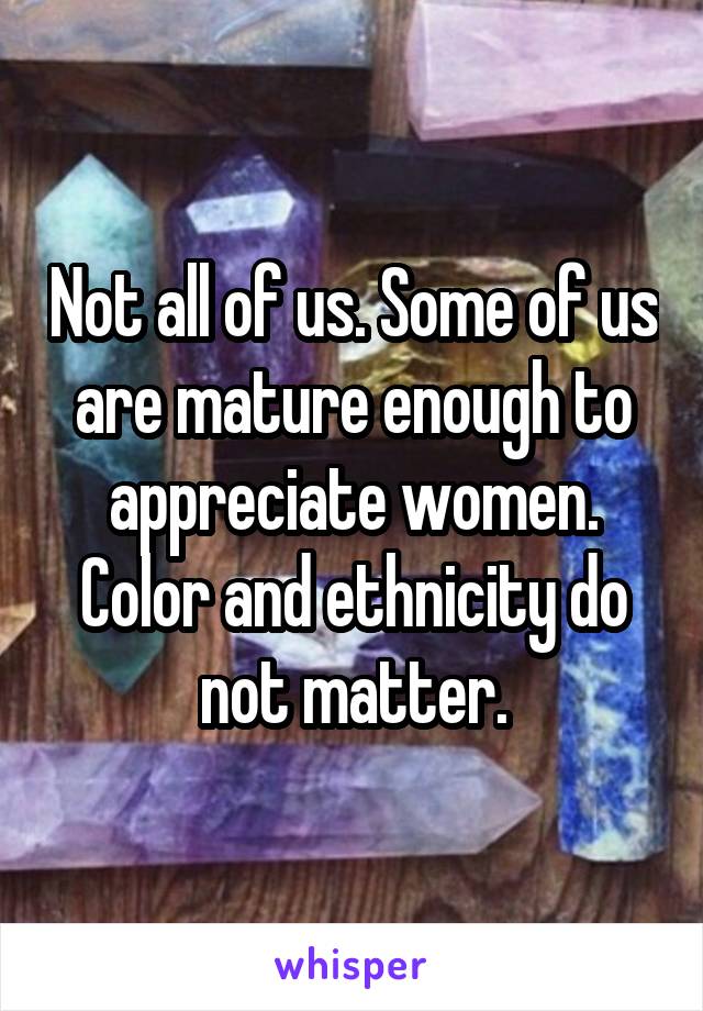 Not all of us. Some of us are mature enough to appreciate women. Color and ethnicity do not matter.