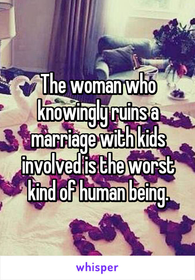 The woman who knowingly ruins a marriage with kids involved is the worst kind of human being.