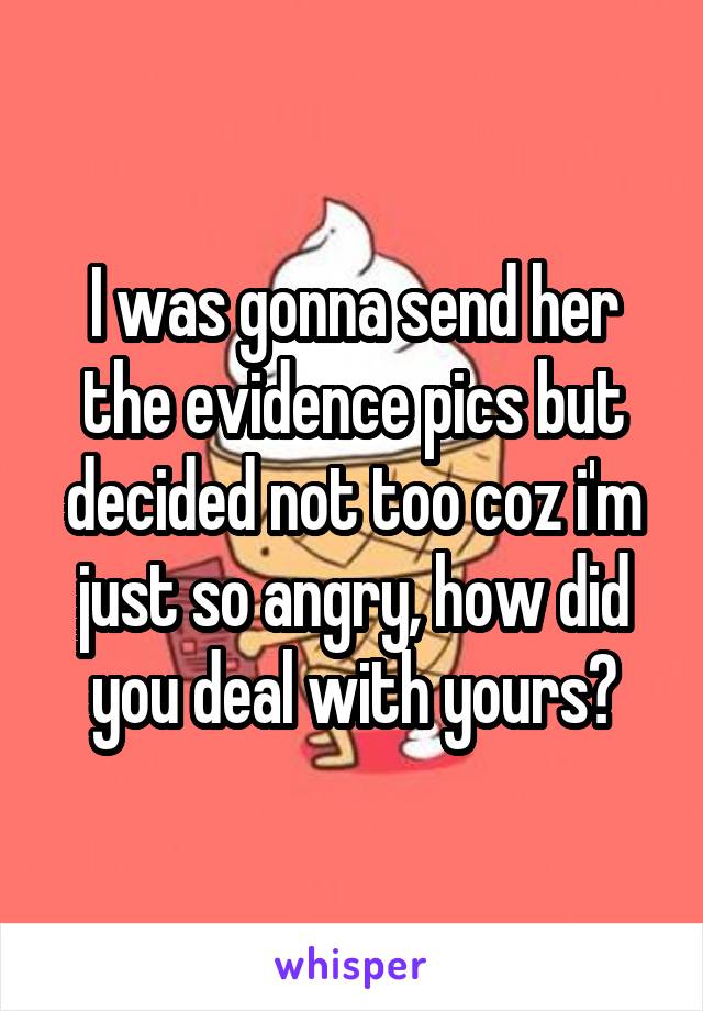 I was gonna send her the evidence pics but decided not too coz i'm just so angry, how did you deal with yours?