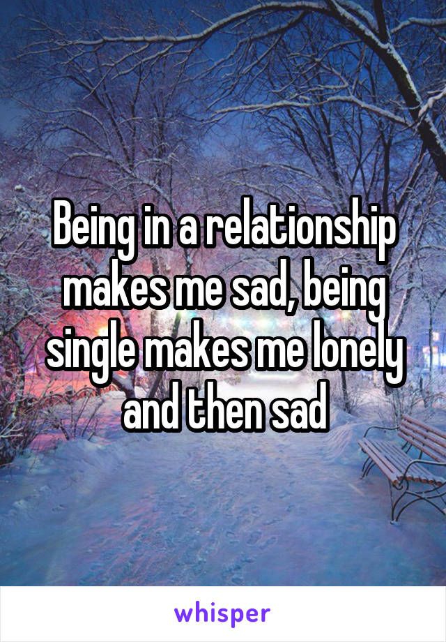 Being in a relationship makes me sad, being single makes me lonely and then sad