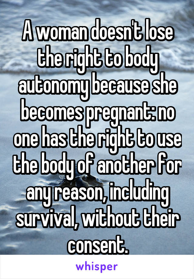 A woman doesn't lose the right to body autonomy because she becomes pregnant: no one has the right to use the body of another for any reason, including survival, without their consent.