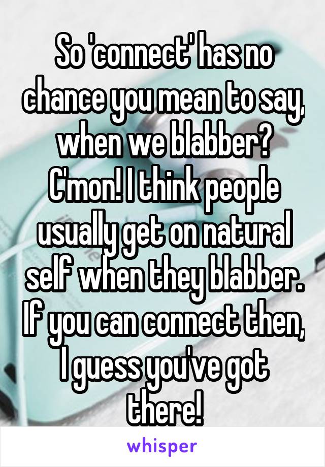 So 'connect' has no chance you mean to say, when we blabber? C'mon! I think people usually get on natural self when they blabber. If you can connect then, I guess you've got there!