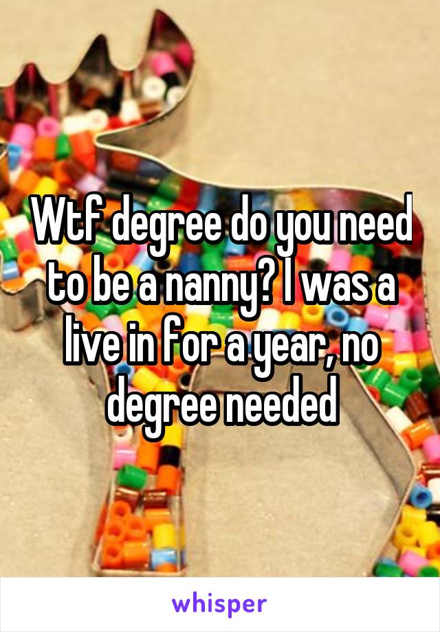 Wtf degree do you need to be a nanny? I was a live in for a year, no degree needed