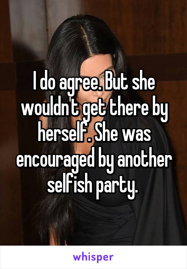 I do agree. But she wouldn't get there by herself. She was encouraged by another selfish party. 