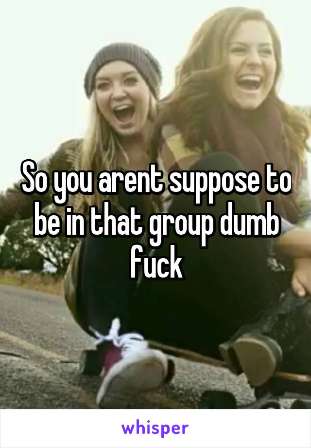 So you arent suppose to be in that group dumb fuck