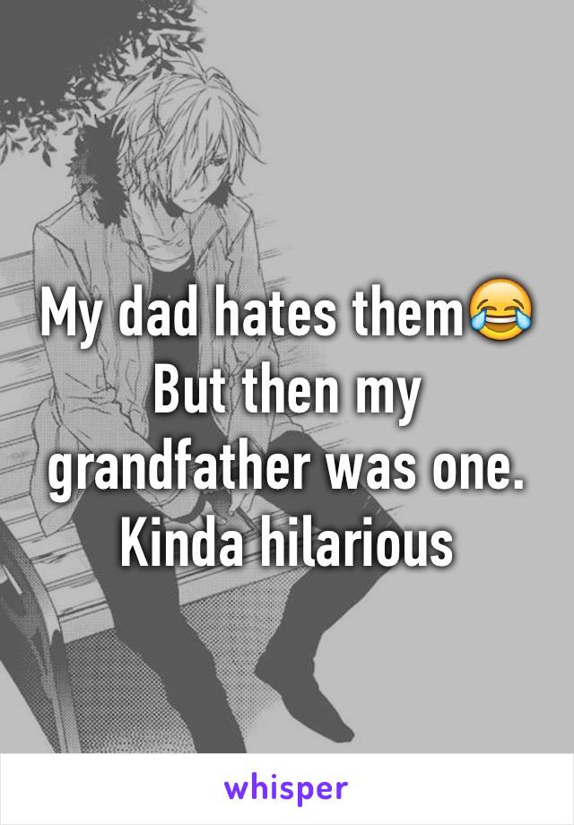 My dad hates them😂
But then my grandfather was one. Kinda hilarious 