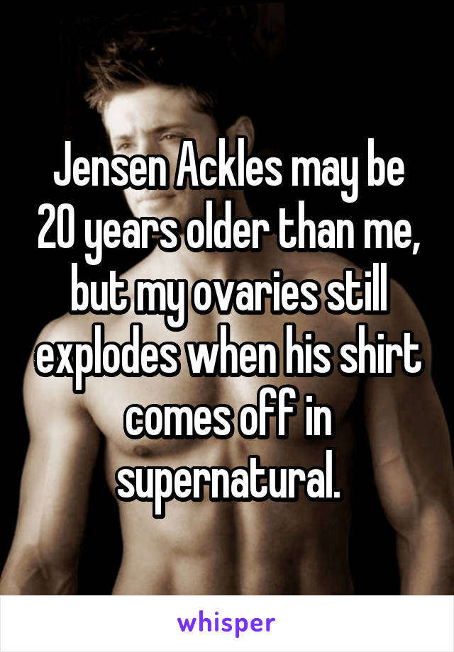 Jensen Ackles may be 20 years older than me, but my ovaries still explodes when his shirt comes off in supernatural.