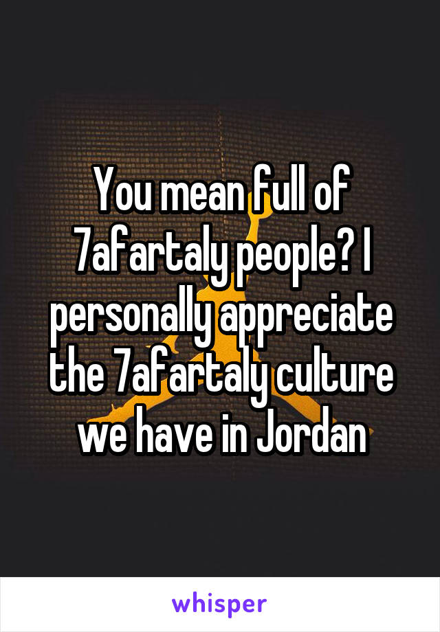 You mean full of 7afartaly people? I personally appreciate the 7afartaly culture we have in Jordan