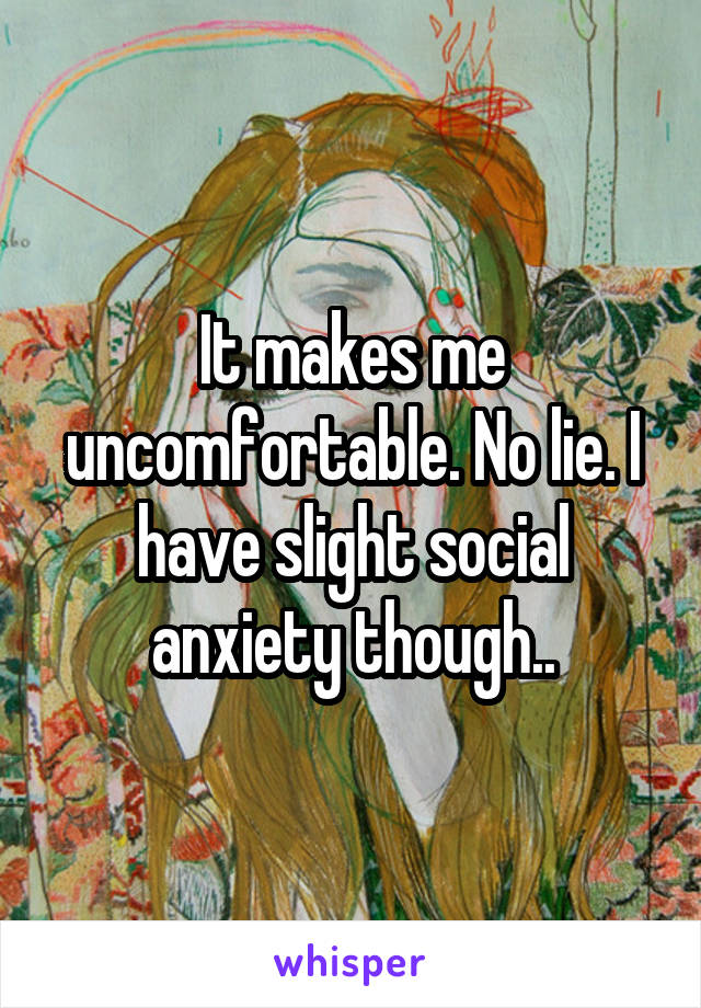 It makes me uncomfortable. No lie. I have slight social anxiety though..