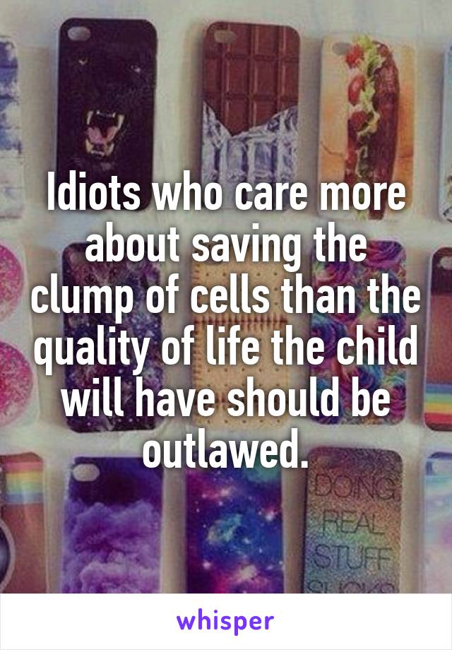 Idiots who care more about saving the clump of cells than the quality of life the child will have should be outlawed.