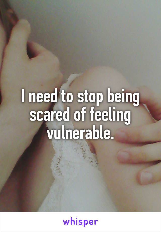 I need to stop being scared of feeling vulnerable.
