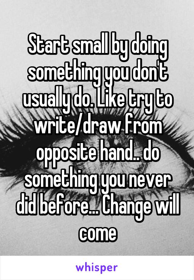 Start small by doing something you don't usually do. Like try to write/draw from opposite hand.. do something you never did before... Change will come