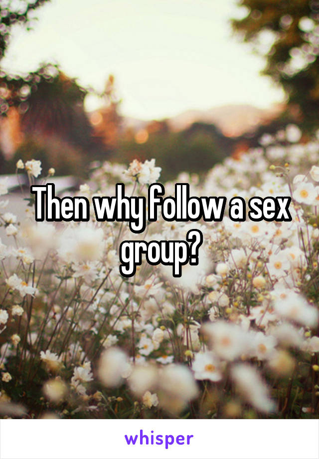 Then why follow a sex group?