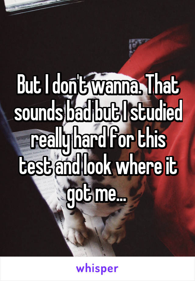 But I don't wanna. That sounds bad but I studied really hard for this test and look where it got me... 