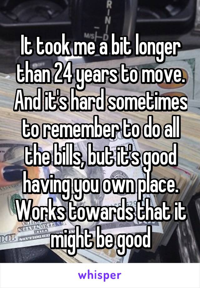 It took me a bit longer than 24 years to move. And it's hard sometimes to remember to do all the bills, but it's good having you own place. Works towards that it might be good