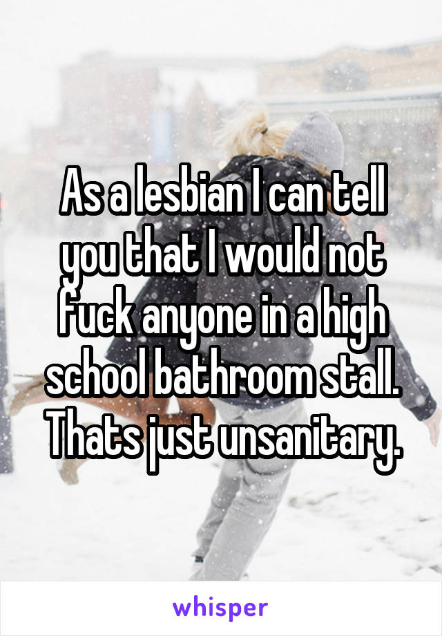 As a lesbian I can tell you that I would not fuck anyone in a high school bathroom stall. Thats just unsanitary.