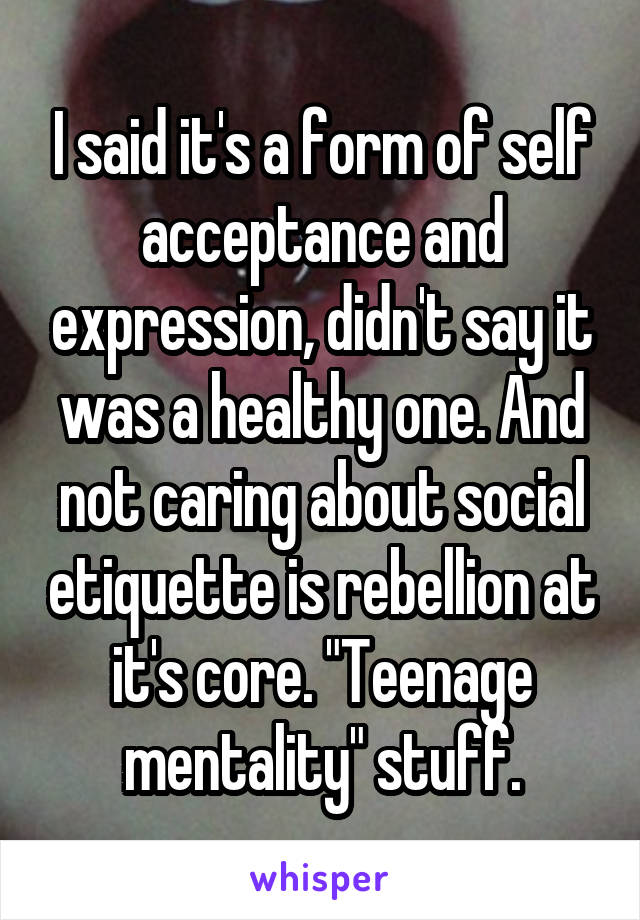 I said it's a form of self acceptance and expression, didn't say it was a healthy one. And not caring about social etiquette is rebellion at it's core. "Teenage mentality" stuff.