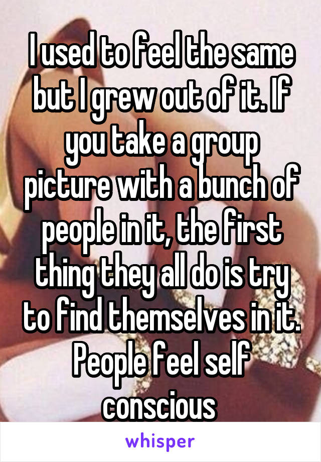 I used to feel the same but I grew out of it. If you take a group picture with a bunch of people in it, the first thing they all do is try to find themselves in it. People feel self conscious 