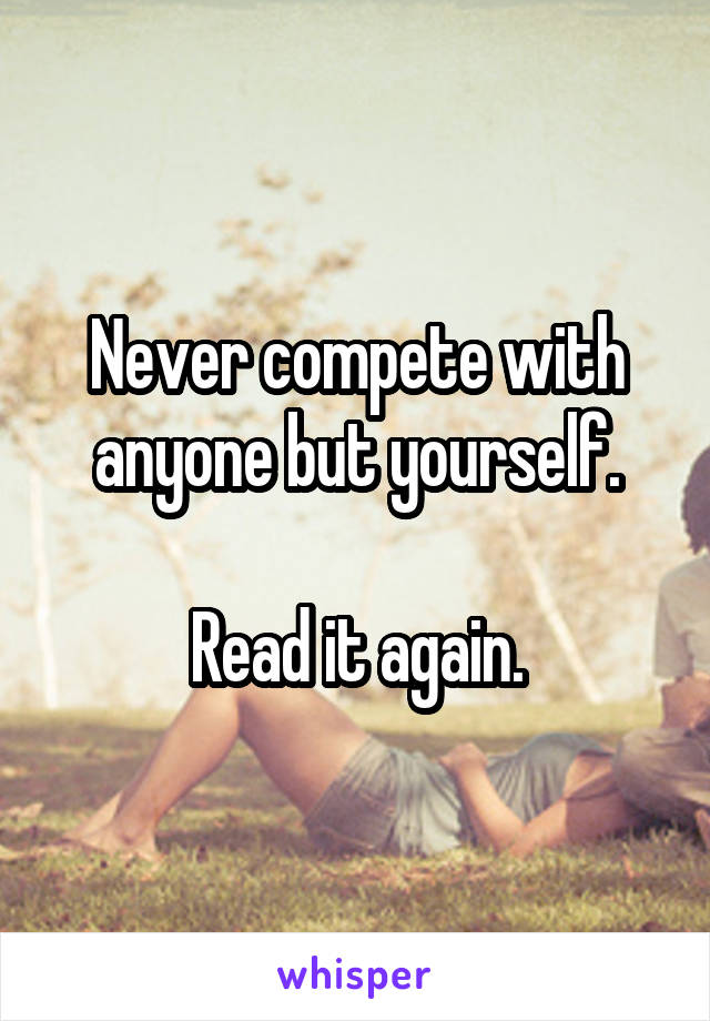Never compete with anyone but yourself.

Read it again.