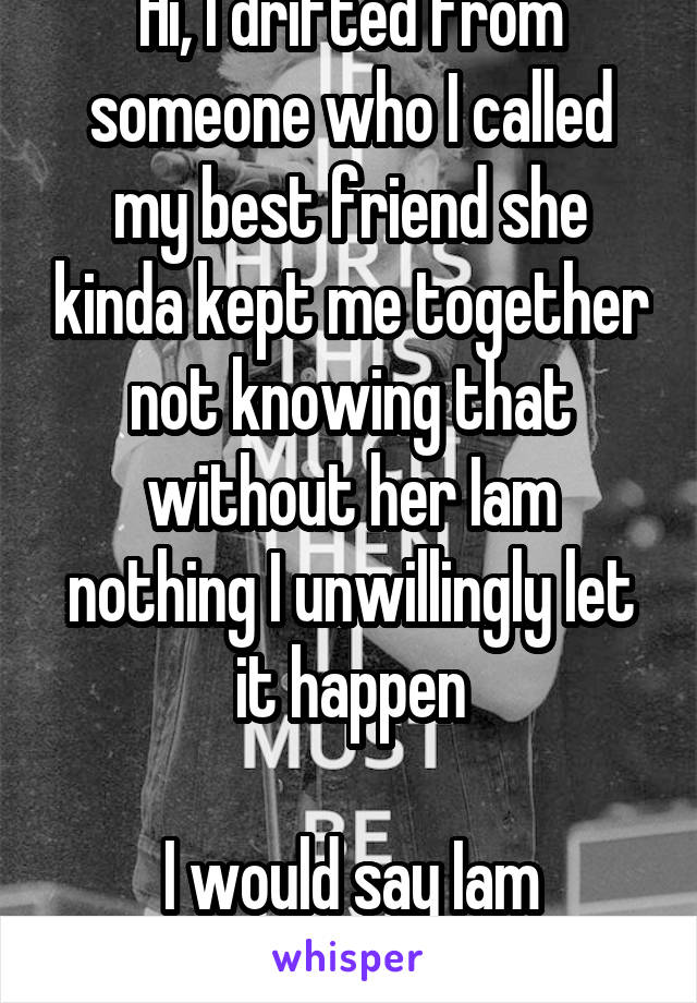 Hi, I drifted from someone who I called my best friend she kinda kept me together not knowing that without her Iam nothing I unwillingly let it happen

I would say Iam depressed